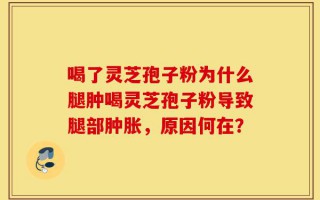 喝了灵芝孢子粉为什么腿肿喝灵芝孢子粉导致腿部肿胀，原因何在？