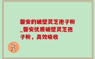 磐安的破壁灵芝孢子粉_磐安优质破壁灵芝孢子粉，高效吸收