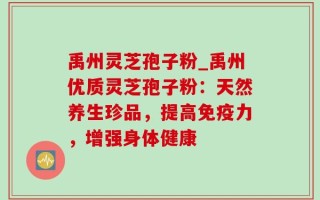 禹州灵芝孢子粉_禹州优质灵芝孢子粉：天然养生珍品，提高免疫力，增强身体健康