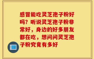 感冒能吃灵芝孢子粉好吗？听说灵芝孢子粉非常好，身边的好多朋友都在吃，想问问灵芝孢子粉究竟有多好