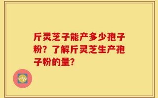 斤灵芝子能产多少孢子粉？了解斤灵芝生产孢子粉的量？