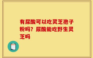 有尿酸可以吃灵芝孢子粉吗？尿酸能吃野生灵芝吗