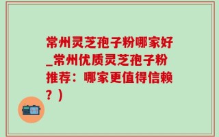 常州灵芝孢子粉哪家好_常州优质灵芝孢子粉推荐：哪家更值得信赖？)