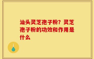 汕头灵芝孢子粉？灵芝孢子粉的功效和作用是什么