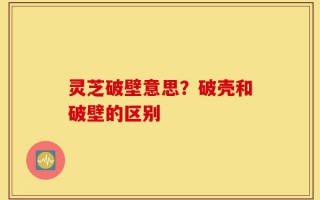灵芝破壁意思？破壳和破壁的区别