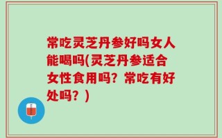 常吃灵芝丹参好吗女人能喝吗(灵芝丹参适合女性食用吗？常吃有好处吗？)
