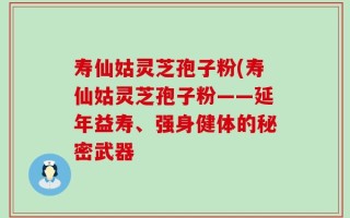 寿仙姑灵芝孢子粉(寿仙姑灵芝孢子粉——延年益寿、强身健体的秘密武器
