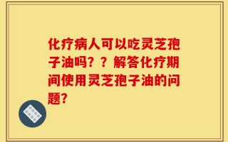 化疗病人可以吃灵芝孢子油吗？？解答化疗期间使用灵芝孢子油的问题？