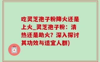 吃灵芝孢子粉降火还是上火_灵芝孢子粉：清热还是助火？深入探讨其功效与适宜人群)