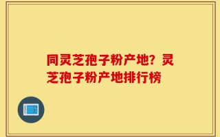 同灵芝孢子粉产地？灵芝孢子粉产地排行榜
