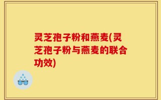 灵芝孢子粉和燕麦(灵芝孢子粉与燕麦的联合功效)