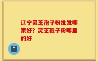 辽宁灵芝孢子粉批发哪家好？灵芝孢子粉哪里的好