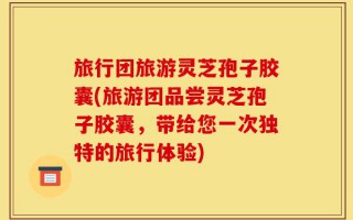 旅行团旅游灵芝孢子胶囊(旅游团品尝灵芝孢子胶囊，带给您一次独特的旅行体验)