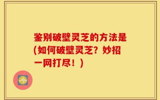 鉴别破壁灵芝的方法是(如何破壁灵芝？妙招一网打尽！)
