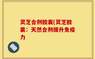 灵芝合剂胶囊(灵芝胶囊：天然合剂提升免疫力
