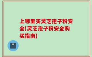 上哪里买灵芝孢子粉安全(灵芝孢子粉安全购买指南)