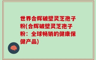 世界合辉破壁灵芝孢子粉(合辉破壁灵芝孢子粉：全球畅销的健康保健产品)