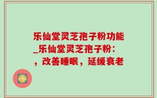 乐仙堂灵芝孢子粉功能_乐仙堂灵芝孢子粉：，改善睡眠，延缓衰老
