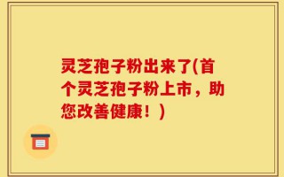 灵芝孢子粉出来了(首个灵芝孢子粉上市，助您改善健康！)