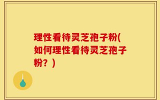 理性看待灵芝孢子粉(如何理性看待灵芝孢子粉？)