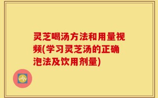 灵芝喝汤方法和用量视频(学习灵芝汤的正确泡法及饮用剂量)