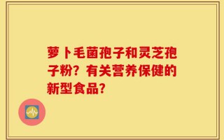 萝卜毛菌孢子和灵芝孢子粉？有关营养保健的新型食品？