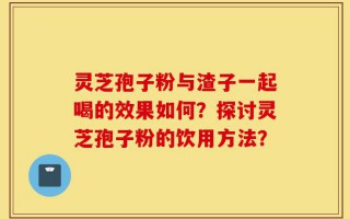 灵芝孢子粉与渣子一起喝的效果如何？探讨灵芝孢子粉的饮用方法？