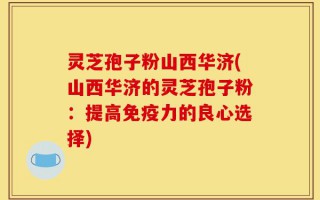 灵芝孢子粉山西华济(山西华济的灵芝孢子粉：提高免疫力的良心选择)