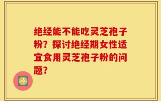 绝经能不能吃灵芝孢子粉？探讨绝经期女性适宜食用灵芝孢子粉的问题？