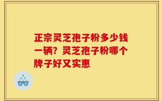 正宗灵芝孢子粉多少钱一辆？灵芝孢子粉哪个牌子好又实惠