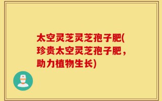 太空灵芝灵芝孢子肥(珍贵太空灵芝孢子肥，助力植物生长)