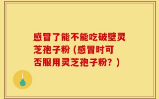 感冒了能不能吃破壁灵芝孢子粉 (感冒时可否服用灵芝孢子粉？)