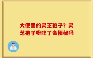 大便里的灵芝孢子？灵芝孢子粉吃了会便秘吗