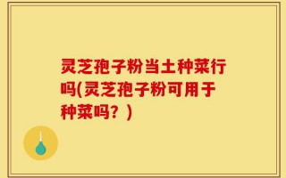 灵芝孢子粉当土种菜行吗(灵芝孢子粉可用于种菜吗？)