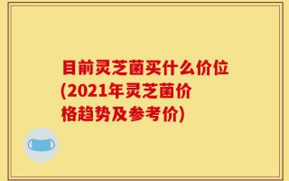目前灵芝菌买什么价位(2021年灵芝菌价格趋势及参考价)