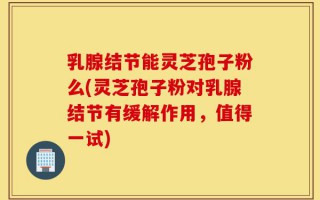 乳腺结节能灵芝孢子粉么(灵芝孢子粉对乳腺结节有缓解作用，值得一试)