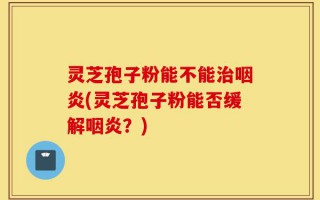 灵芝孢子粉能不能治咽炎(灵芝孢子粉能否缓解咽炎？)