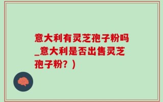 意大利有灵芝孢子粉吗_意大利是否出售灵芝孢子粉？)