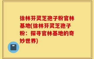 徐林芬灵芝孢子粉官林基地(徐林芬灵芝孢子粉：探寻官林基地的奇妙世界)