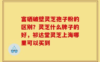 富硒破壁灵芝孢子粉的区别？灵芝什么牌子的好，祁达堂灵芝上海哪里可以买到