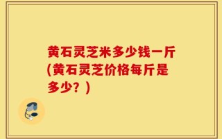 黄石灵芝米多少钱一斤(黄石灵芝价格每斤是多少？)