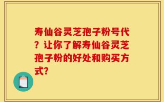 寿仙谷灵芝孢子粉号代？让你了解寿仙谷灵芝孢子粉的好处和购买方式？