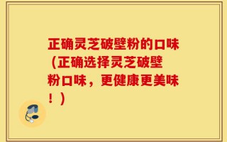 正确灵芝破壁粉的口味 (正确选择灵芝破壁粉口味，更健康更美味！)