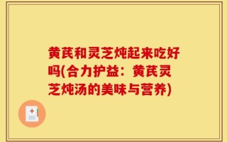 黄芪和灵芝炖起来吃好吗(合力护益：黄芪灵芝炖汤的美味与营养)