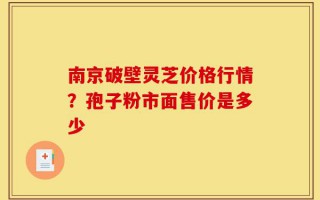南京破壁灵芝价格行情？孢子粉市面售价是多少