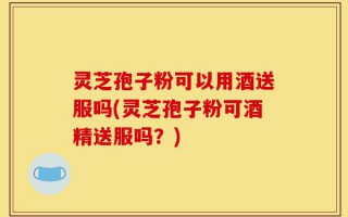 灵芝孢子粉可以用酒送服吗(灵芝孢子粉可酒精送服吗？)