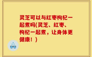 灵芝可以与红枣枸杞一起煮吗(灵芝、红枣、枸杞一起煮，让身体更健康！)