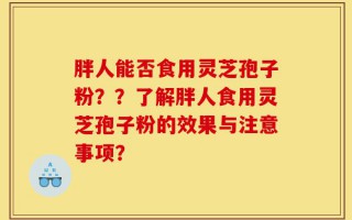胖人能否食用灵芝孢子粉？？了解胖人食用灵芝孢子粉的效果与注意事项？