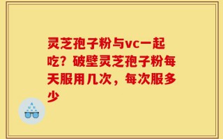 灵芝孢子粉与vc一起吃？破壁灵芝孢子粉每天服用几次，每次服多少