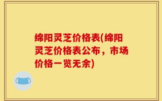 绵阳灵芝价格表(绵阳灵芝价格表公布，市场价格一览无余)